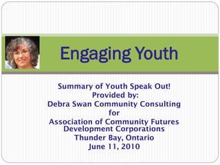 Engaging Youth
  Summary of Youth Speak Out!
           Provided by:
Debra Swan Community Consulting
                for
Association of Community Futures
   Development Corporations
      Thunder Bay, Ontario
          June 11, 2010
 