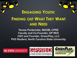 ENGAGING YOUTH:
FINDING OUT WHAT THEY WANT
AND NEED
Teresa Penbrooke, MAOM, CPRE
Faculty and Co-Founder, GP RED
CEO and Founder, GreenPlay, LLC
PhD Student, North Carolina State University
 