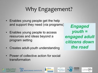 Why Engagement?
• Enables young people get the help
  and support they need (via programs)
                                             Engaged
• Enables young people to access              youth =
  resources and ideas beyond a            engaged adult
  program setting
                                          citizens down
• Creates adult-youth understanding          the road
• Power of collective action for social
  transformation

                                                     9
 