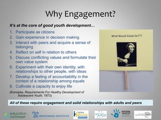 Why Engagement?
It’s at the core of good youth development…
1. Participate as citizens
2. Gain experience in decision making
3. Interact with peers and acquire a sense of
   belonging
4. Reflect on self in relation to others
5. Discuss conflicting values and formulate their
   own value system
6. Experiment with their own identity, with
   relationships to other people, with ideas
7. Develop a feeling of accountability in the
   context of a relationship among equals
8. Cultivate a capacity to enjoy life
(Konopka, Requirements For Healthy Development of
     Adolescent Youth, 1973)

All of these require engagement and solid relationships with adults and peers


                                                                                10
 