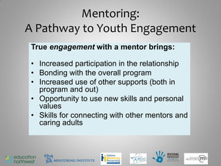 Mentoring:
A Pathway to Youth Engagement
 True engagement with a mentor brings:

 • Increased participation in the relationship
 • Bonding with the overall program
 • Increased use of other supports (both in
   program and out)
 • Opportunity to use new skills and personal
   values
 • Skills for connecting with other mentors and
   caring adults



                                                  15
 
