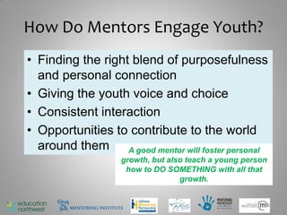 How Do Mentors Engage Youth?
• Finding the right blend of purposefulness
  and personal connection
• Giving the youth voice and choice
• Consistent interaction
• Opportunities to contribute to the world
  around them A good mentor will foster personal
                  growth, but also teach a young person
                   how to DO SOMETHING with all that
                                 growth.


                                                      16
 