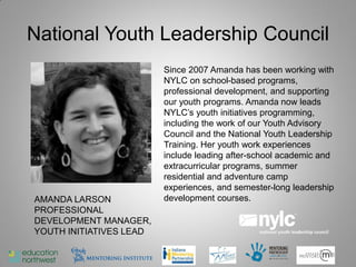 National Youth Leadership Council
                         Since 2007 Amanda has been working with
                         NYLC on school-based programs,
                         professional development, and supporting
                         our youth programs. Amanda now leads
                         NYLC’s youth initiatives programming,
                         including the work of our Youth Advisory
                         Council and the National Youth Leadership
                         Training. Her youth work experiences
                         include leading after-school academic and
                         extracurricular programs, summer
                         residential and adventure camp
                         experiences, and semester-long leadership
AMANDA LARSON            development courses.
PROFESSIONAL
DEVELOPMENT MANAGER,
YOUTH INITIATIVES LEAD

                                                                18
 