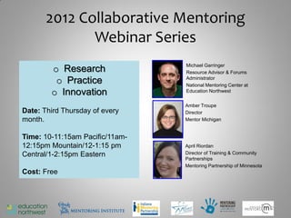 2012 Collaborative Mentoring
              Webinar Series
                                 Michael Garringer
        o Research               Resource Advisor & Forums
         o Practice              Administrator
                                 National Mentoring Center at
        o Innovation             Education Northwest


                                 Amber Troupe
Date: Third Thursday of every    Director
month.                           Mentor Michigan


Time: 10-11:15am Pacific/11am-
12:15pm Mountain/12-1:15 pm      April Riordan
Central/1-2:15pm Eastern         Director of Training & Community
                                 Partnerships
                                 Mentoring Partnership of Minnesota
Cost: Free



                                                                      2
 