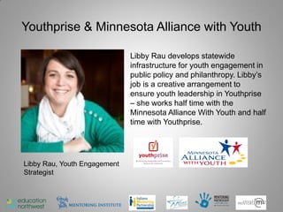 Youthprise & Minnesota Alliance with Youth

                              Libby Rau develops statewide
                              infrastructure for youth engagement in
                              public policy and philanthropy. Libby’s
                              job is a creative arrangement to
                              ensure youth leadership in Youthprise
                              – she works half time with the
                              Minnesota Alliance With Youth and half
                              time with Youthprise.




Libby Rau, Youth Engagement
Strategist



                                                                   32
 