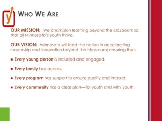 WHO WE ARE

OUR MISSION: We champion learning beyond the classroom so
that all Minnesota’s youth thrive.

OUR VISION: Minnesota will lead the nation in accelerating
leadership and innovation beyond the classroom; ensuring that:

   Every young person is included and engaged.

   Every family has access.

   Every program has support to ensure quality and impact.

   Every community has a clear plan—for youth and with youth.
 