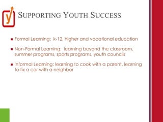 SUPPORTING YOUTH SUCCESS

   Formal Learning: k-12, higher and vocational education

   Non-Formal Learning: learning beyond the classroom,
    summer programs, sports programs, youth councils

   Informal Learning: learning to cook with a parent, learning
    to fix a car with a neighbor
 