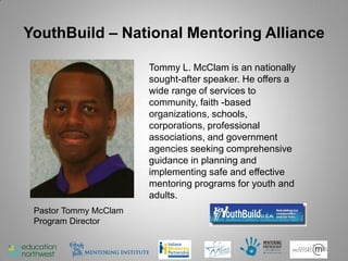 YouthBuild – National Mentoring Alliance

                       Tommy L. McClam is an nationally
                       sought-after speaker. He offers a
                       wide range of services to
                       community, faith -based
                       organizations, schools,
                       corporations, professional
                       associations, and government
                       agencies seeking comprehensive
                       guidance in planning and
                       implementing safe and effective
                       mentoring programs for youth and
                       adults.
 Pastor Tommy McClam
 Program Director


                                                           45
 