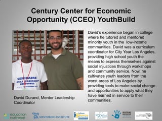 Century Center for Economic
      Opportunity (CCEO) YouthBuild
                                  David’s experience began in college
                                  where he tutored and mentored
                                  minority youth in the low-income
                                  communities. David was a curriculum
                                  coordinator for City Year Los Angeles,
                                  providing high school youth the
                                  means to express themselves against
                                  social injustices through workshops
                                  and community service. Now, he
                                  cultivates youth leaders from the
                                  worst areas of Los Angeles by
                                  providing tools to make social change
                                  and opportunities to apply what they
                                  have learned in service to their
David Durand, Mentor Leadership
                                  communities.
Coordinator


                                                                    46
 