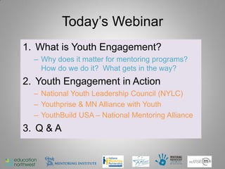 Today’s Webinar
1. What is Youth Engagement?
  – Why does it matter for mentoring programs?
    How do we do it? What gets in the way?
2. Youth Engagement in Action
  – National Youth Leadership Council (NYLC)
  – Youthprise & MN Alliance with Youth
  – YouthBuild USA – National Mentoring Alliance
3. Q & A


                                                   4
 