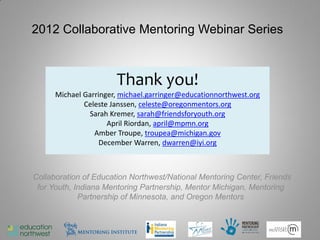 2012 Collaborative Mentoring Webinar Series



                       Thank you!
      Michael Garringer, michael.garringer@educationnorthwest.org
              Celeste Janssen, celeste@oregonmentors.org
               Sarah Kremer, sarah@friendsforyouth.org
                     April Riordan, april@mpmn.org
                 Amber Troupe, troupea@michigan.gov
                   December Warren, dwarren@iyi.org



Collaboration of Education Northwest/National Mentoring Center, Friends
 for Youth, Indiana Mentoring Partnership, Mentor Michigan, Mentoring
             Partnership of Minnesota, and Oregon Mentors
 