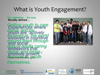 What is Youth Engagement?
Our definition… for now.
 Broadly defined…

Getting youth to care
 Experiences where
about, and be
 youth are “actively
involved in, the world
 involved in cognitive
around them through
 and social
acts of adults caring
 endeavors that
about, and being
 promote growth.”
involved in, 2005)
 (Weiss, Little & Bouffard, youth

themselves.
                                    5
 