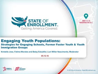 © 2016 Enroll America | StateOfEnrollment.org
Kristelle Jose, Fatima Morales and Betzy Estudillo | Lori Miller Nascimento, Moderator
05.12.16
Engaging Youth Populations:
Strategies for Engaging Schools, Former Foster Youth & Youth
Immigration Groups
 