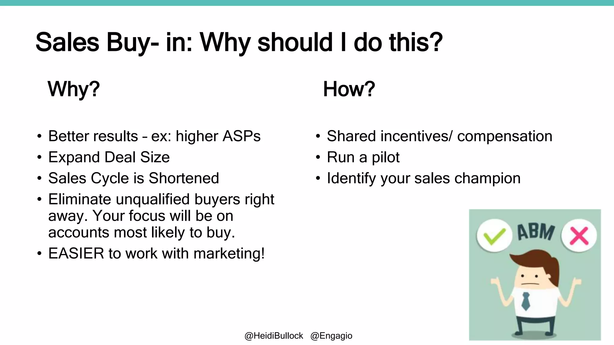 @HeidiBullock @Engagio
• Better results – ex: higher ASPs
• Expand Deal Size
• Sales Cycle is Shortened
• Eliminate unqualified buyers right
away. Your focus will be on
accounts most likely to buy.
• EASIER to work with marketing!
Sales Buy- in: Why should I do this?
• Shared incentives/ compensation
• Run a pilot
• Identify your sales champion
Why? How?
 