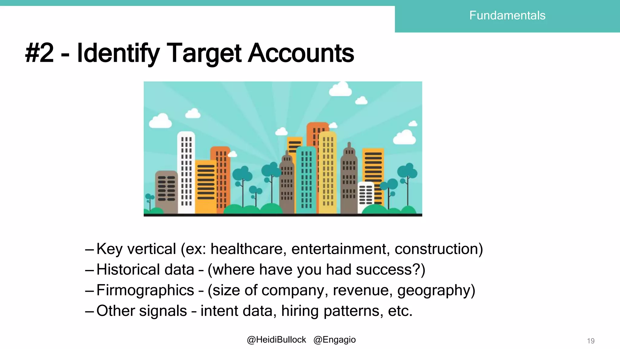 @HeidiBullock @Engagio
#2 - Identify Target Accounts
– Key vertical (ex: healthcare, entertainment, construction)
– Historical data – (where have you had success?)
– Firmographics – (size of company, revenue, geography)
– Other signals – intent data, hiring patterns, etc.
19
Fundamentals
 