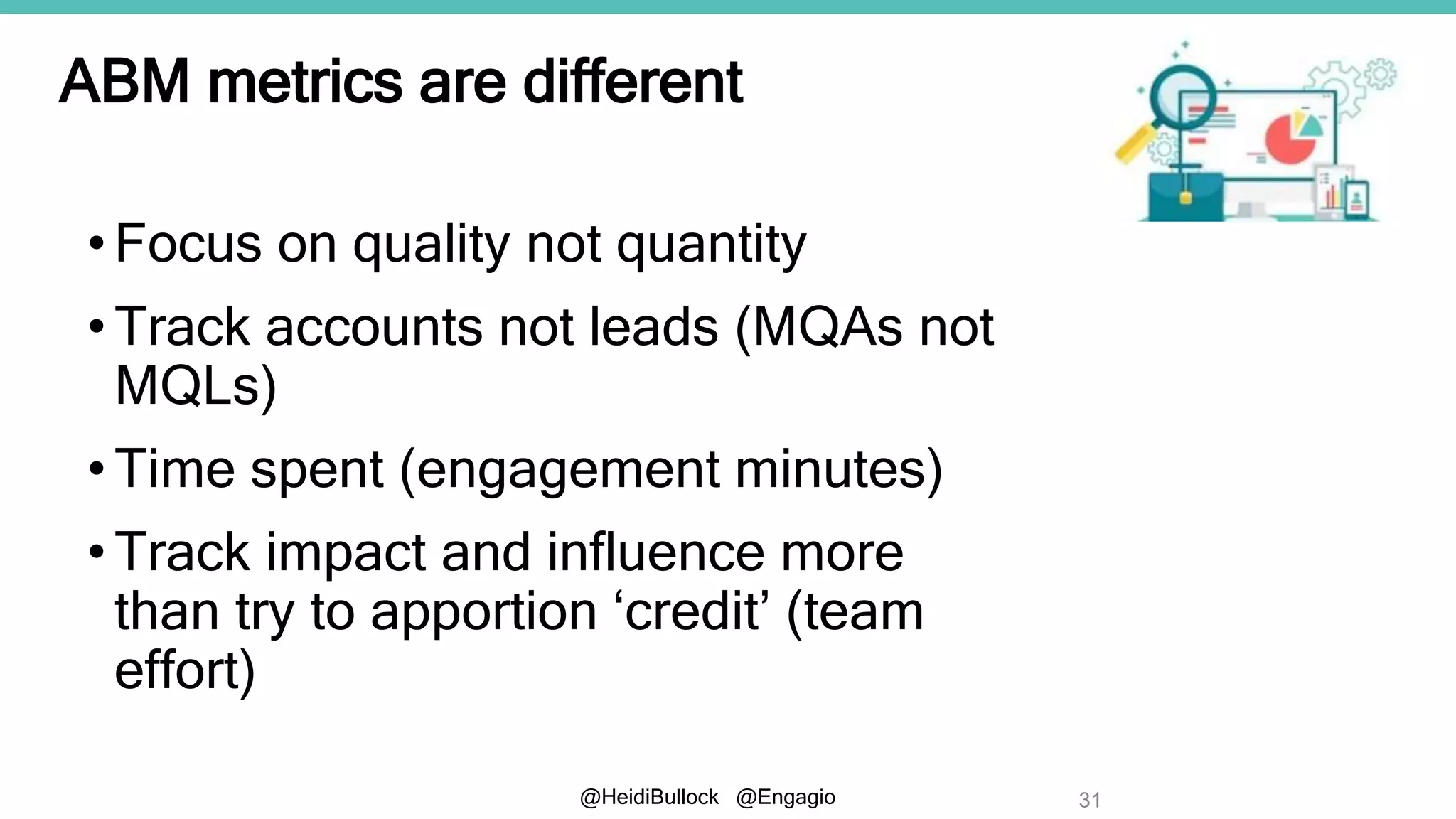 @HeidiBullock @Engagio
ABM metrics are different
•Focus on quality not quantity
•Track accounts not leads (MQAs not
MQLs)
•Time spent (engagement minutes)
•Track impact and influence more
than try to apportion ‘credit’ (team
effort)
31
 