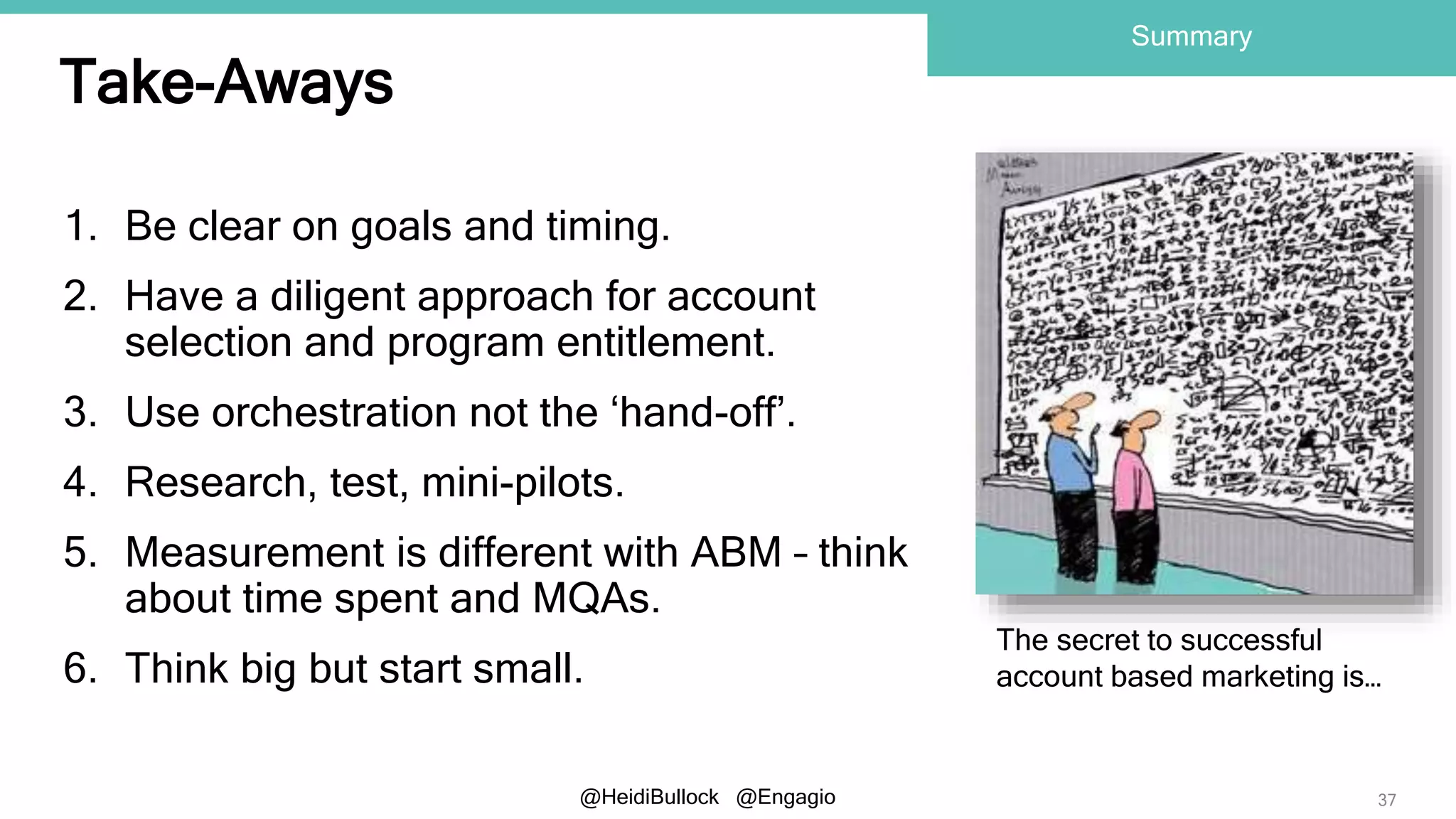 @HeidiBullock @Engagio
Take-Aways
1. Be clear on goals and timing.
2. Have a diligent approach for account
selection and program entitlement.
3. Use orchestration not the ‘hand-off’.
4. Research, test, mini-pilots.
5. Measurement is different with ABM – think
about time spent and MQAs.
6. Think big but start small.
37
Summary
The secret to successful
account based marketing is…
 