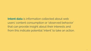 6
Intent data is information collected about web
users’ content consumption or ‘observed behavior’
that can provide insight about their interests and
from this indicate potential ‘intent’ to take an action.
 
