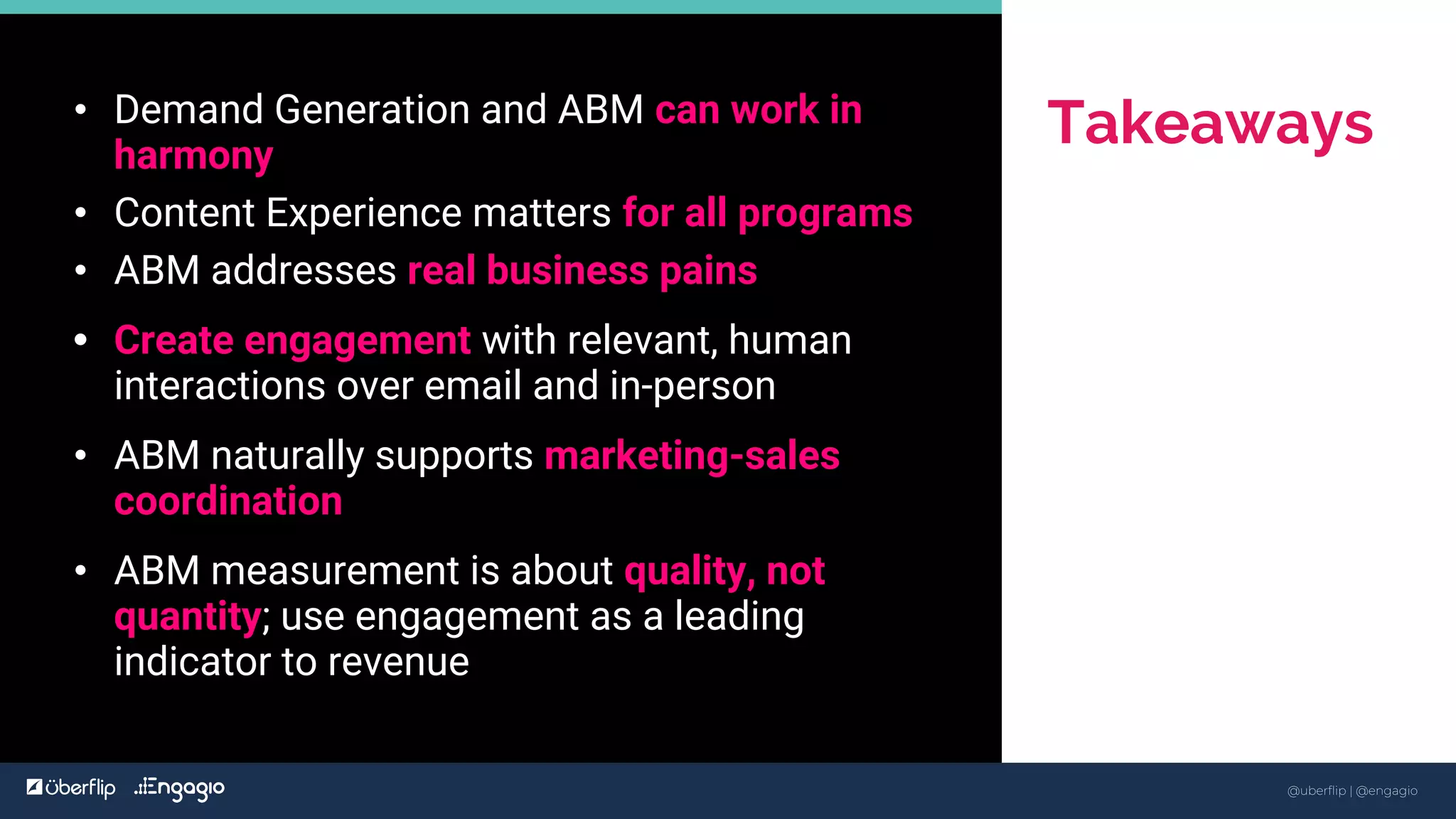 @uberflip | #conex
• Demand Generation and ABM can work in
harmony
• Content Experience matters for all programs
• ABM addresses real business pains
• Create engagement with relevant, human
interactions over email and in-person
• ABM naturally supports marketing-sales
coordination
• ABM measurement is about quality, not
quantity; use engagement as a leading
indicator to revenue
Takeaways
48
@uberflip | @engagio
 