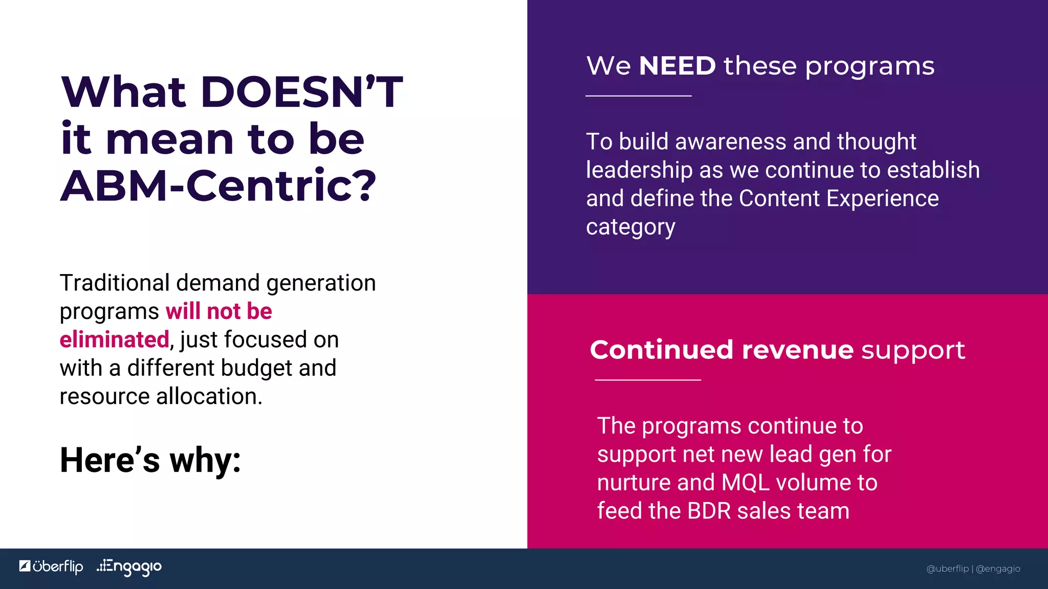 @uberflip
What DOESN’T
it mean to be
ABM-Centric?
To build awareness and thought
leadership as we continue to establish
and define the Content Experience
category
We NEED these programs
The programs continue to
support net new lead gen for
nurture and MQL volume to
feed the BDR sales team
Continued revenue support
8
@uberflip | @engagio
Traditional demand generation
programs will not be
eliminated, just focused on
with a different budget and
resource allocation.
Here’s why:
 
