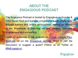 ABOUT THE
ENGAGIOUS PODCAST
The Engagious Podcast is hosted by Engagious co-founder &
CEO David Paull and features conversations with influencers,
thought leaders and unique personalities, making an impact
at the crossroads of branding, content creation, audience
engagement and storytelling.
Listen or subscribe to the podcast on iTunes, Google Play,
YouTube, or on the Engagious website. Want to join the
discussion or suggest a guest? Follow us on Twitter at
#BeEngagious.
 