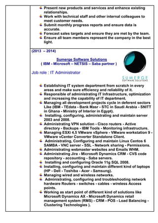 Present new products and services and enhance existing
relationships.
Work with technical staff and other internal colleagues to
meet customer needs.
Submit monthly progress reports and ensure data is
accurate.
Forecast sales targets and ensure they are met by the team.
Ensure all team members represent the company in the best
light.
(2013 – 2014)
Sumerge Software Solutions
( IBM - Microsoft – NETSIS – Saba partner )
Job role : IT Administrator
Establishing IT system department from scratch in every
areas and make sure efficiency and reliability of it.
Responsible of administrating IT Infrastructure, optimization
and increasing the capability of IT department.
Managing all development projects cycle in deferent sectors
Like (IBM - TEdata - Bank Masr - STC in Saudi Arabia - SNITT
in Ghana - Ministry of Interior in Egypt).
Installing, configuring, administrating and maintain server
2003 and 2008.
Administrating VPN solution - Cisco routers - Active
directory - Backups - IBM Tools - Monitoring infrastructure.
Managing ESXi 4,5 VMware vSphere - VMware workstation 9 -
VMware vCenter Converter Standalone Client.
Administrating, Configuring and maintain Linux Centos 6
SAMBA - VNC server - SSL - Network sharing - Permissions.
Administrating webmaster websites and Emails WHM.
Administrating Jira - Microsoft Dynamics CRM - CVS code
repository - accounting - Saba servers.
Installing and configuring Oracle 11g SQL 2008.
Installing, configuring and maintain different kind of laptops
(HP - Dell - Toshiba - Acer - Samsung).
Managing wired and wireless networks.
Administrating, configuring and troubleshooting network
hardware Routers - switches - cables - wireless Access
points.
Working as start point of different kind of solutions like
Microsoft Dynamics AX - Microsoft Dynamics retail
management system (RMS) - CRM - POS - Load Balancing -
Clustering Technologies ).
 
