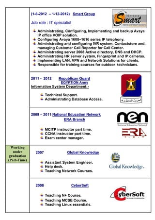 (1-6-2012 – 1-12-2012) Smart Group
Job role : IT specialist
Administrating, Configuring, Implementing and backup Avaya
IP office VOIP solution.
Configuring Avaya 1608–1616 series IP telephony.
Administrating and configuring IVR system, Contactstore and,
managing Customer Call Reporter for Call Center.
Administrating server 2008 Active directory, DNS and DHCP.
Administrating HR server system, Fingerprint and IP cameras.
Implementing LAN, VPN and Network Solutions for clients.
Responsible for training courses for outdoor technicians.
2011 - 2012 Republican Guard
EGYPTION Army
Information System Department:-
Technical Support.
Administrating Database Access.
2009 – 2011 National Education Network
ERA Branch
MCITP instructor part time.
CCNA instructor part time.
Exam center manager.
Working
under
graduation
(Part-Time)
2007 Global Knowledge
Assistant System Engineer.
Help desk.
Teaching Network Courses.
2008 CyberSoft
Teaching N+ Course.
Teaching MCSE Course.
Teaching Linux essentials.
 