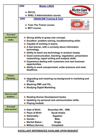 EXCELLENT REFERENCES AVAILABE UPON REQUEST
2008 Master LINUX
RH133.
RHEL 5 Administration course.
2009 ORASCOM Training & Tech
Train The Trainer course.
MCT course.
Personal
professional
skills:
Strong ability to grasp new concept.
Excellent problem solving, troubleshooting skills.
Capable of working in teams.
A fast learner, with a curiosity about information
technology.
Ability to teach any technology or product simply.
Good communication, lisenting, negotiation, presentaion
reasershing, report writing and analysis skills.
Experience dealing with customers and new business
oppertunities.
Ability to work unsupervised, under pressure and meet
deadlines.
Future
Planning: Upgrading and mastring my background in marketing and
IT field.
Mastring PMP and ITIL.
Studying Digital Marketing.
Interest and
hobbies: Reading Human Development books.
Updating my personal and communication skills.
Playing football.
Personal
information: Date of Birth: December 8th , 1986
Place of Birth: Saudi Arabia
Nationality : Egyptian
Gender : Male
Marital Status : Single
Military Service: Completed
 