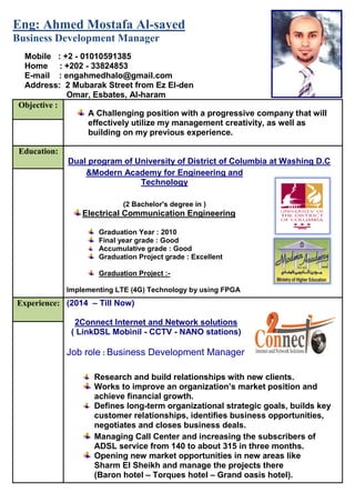 sayed-Eng: Ahmed Mostafa Al
Business Development Manager
Objective :
A Challenging position with a progressive company that will
effectively utilize my management creativity, as well as
building on my previous experience.
Education:
Dual program of University of District of Columbia at Washing D.C
&Modern Academy for Engineering and
Technology
2 Bachelor's degree in ))
Electrical Communication Engineering
Graduation Year : 2010
Final year grade : Good
Accumulative grade : Good
Graduation Project grade : Excellent
Graduation Project :-
Implementing LTE (4G) Technology by using FPGA
Experience: (2014 – Till Now)
2Connect Internet and Network solutions
( LinkDSL Mobinil - CCTV - NANO stations)
Job role : Business Development Manager
Research and build relationships with new clients.
Works to improve an organization’s market position and
achieve financial growth.
Defines long-term organizational strategic goals, builds key
customer relationships, identifies business opportunities,
negotiates and closes business deals.
Managing Call Center and increasing the subscribers of
ADSL service from 140 to about 315 in three months.
Opening new market opportunities in new areas like
Sharm El Sheikh and manage the projects there
(Baron hotel – Torques hotel – Grand oasis hotel).
Mobile : +2 - 01010591385
Home : +202 - 33824853
E-mail : engahmedhalo@gmail.com
Address: 2 Mubarak Street from Ez El-den
Omar, Esbates, Al-haram
Ghsdghk;gdsjh;lk
 