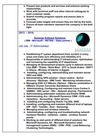 Present new products and services and enhance existing
relationships.
Work with technical staff and other internal colleagues to
meet customer needs.
Submit monthly progress reports and ensure data is
accurate.
Forecast sales targets and ensure they are met by the team.
Ensure all team members represent the company in the best
light.
(2013 – 2014)
Sumerge Software Solutions
( IBM - Microsoft – NETSIS – Saba partner )
Job role : IT Administrator
Establishing IT system department from scratch in every
areas and make sure efficiency and reliability of it.
Responsible of administrating IT Infrastructure, optimization
and increasing the capability of IT department.
Managing all development projects cycle in deferent sectors
Like (IBM - TEdata - Bank Masr - STC in Saudi Arabia - SNITT
in Ghana - Ministry of Interior in Egypt).
Installing, configuring, administrating and maintain server
2003 and 2008.
Administrating VPN solution - Cisco routers - Active
directory - Backups - IBM Tools - Monitoring infrastructure.
Managing ESXi 4,5 VMware vSphere - VMware workstation 9 -
VMware vCenter Converter Standalone Client.
Administrating, Configuring and maintain Linux Centos 6
SAMBA - VNC server - SSL - Network sharing - Permissions.
Administrating webmaster websites and Emails WHM.
Administrating Jira - Microsoft Dynamics CRM - CVS code
repository - Accounting - Saba servers.
Installing and configuring Oracle 11g SQL 2008.
Installing, configuring and maintain different kind of laptops
(HP - Dell - Toshiba - Acer - Samsung).
Managing wired and wireless networks.
Administrating, configuring and troubleshooting network
hardware Routers - switches - cables - wireless Access
points.
Working as start point of different kind of solutions like
Microsoft Dynamics AX - Microsoft Dynamics retail
management system (RMS) - CRM - POS - Load Balancing -
Clustering Technologies.
 