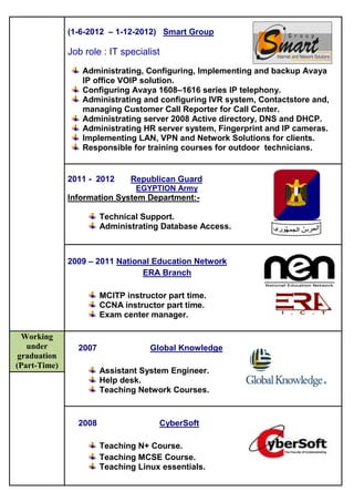 (1-6-2012 – 1-12-2012) Smart Group
Job role : IT specialist
Administrating, Configuring, Implementing and backup Avaya
IP office VOIP solution.
Configuring Avaya 1608–1616 series IP telephony.
Administrating and configuring IVR system, Contactstore and,
managing Customer Call Reporter for Call Center.
Administrating server 2008 Active directory, DNS and DHCP.
Administrating HR server system, Fingerprint and IP cameras.
Implementing LAN, VPN and Network Solutions for clients.
Responsible for training courses for outdoor technicians.
2011 - 2012 Republican Guard
EGYPTION Army
Information System Department:-
Technical Support.
Administrating Database Access.
2009 – 2011 National Education Network
ERA Branch
MCITP instructor part time.
CCNA instructor part time.
Exam center manager.
Working
under
graduation
(Part-Time)
2007 Global Knowledge
Assistant System Engineer.
Help desk.
Teaching Network Courses.
2008 CyberSoft
Teaching N+ Course.
Teaching MCSE Course.
Teaching Linux essentials.
 
