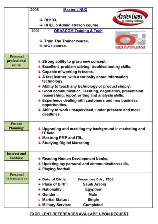 2008 Master LINUX
RH133.
RHEL 5 Administration course.
2009 ORASCOM Training & Tech
Train The Trainer course.
MCT course.
Personal
professional
skills:
Strong ability to grasp new concept.
Excellent problem solving, troubleshooting skills.
Capable of working in teams.
A fast learner, with a curiosity about information
technology.
Ability to teach any technology or product simply.
Good communication, lisenting, negotiation, presentaion
reasershing, report writing and analysis skills.
Experience dealing with customers and new business
oppertunities.
Ability to work unsupervised, under pressure and meet
deadlines.
Future
Planning: Upgrading and mastring my background in marketing and
IT field.
Mastring PMP and ITIL.
Studying Digital Marketing.
Interest and
hobbies: Reading Human Development books.
Updating my personal and communication skills.
Playing football.
Personal
information: Date of Birth: December 8th , 1986
Place of Birth: Saudi Arabia
Nationality : Egyptian
Gender : Male
Marital Status : Single
Military Service: Completed
EXCELLENT REFERENCES AVAILABE UPON REQUEST
 