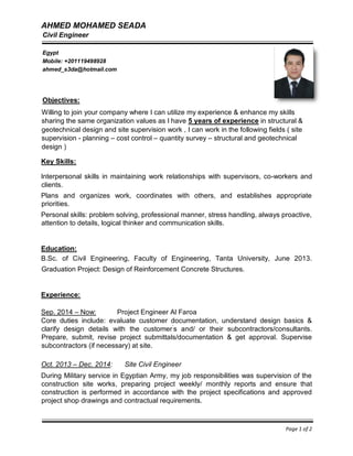 AHMED MOHAMED SEADA
Willing to join your company where I can utilize my experience & enhance my skills
sharing the same organization values as I have 5 years of experience in structural &
geotechnical design and site supervision work , I can work in the following fields ( site
supervision - planning – cost control – quantity survey – structural and geotechnical
design )
Key Skills:
Interpersonal skills in maintaining work relationships with supervisors, co-workers and
clients.
Plans and organizes work, coordinates with others, and establishes appropriate
priorities.
Personal skills: problem solving, professional manner, stress handling, always proactive,
attention to details, logical thinker and communication skills.
Education:
B.Sc. of Civil Engineering, Faculty of Engineering, Tanta University, June 2013.
Graduation Project: Design of Reinforcement Concrete Structures.
Experience:
Sep. 2014 – Now: Project Engineer Al Faroa
Core duties include: evaluate customer documentation, understand design basics &
clarify design details with the customer’
s and/ or their subcontractors/consultants.
Prepare, submit, revise project submittals/documentation & get approval. Supervise
subcontractors (if necessary) at site.
Oct. 2013 – Dec. 2014: Site Civil Engineer
During Military service in Egyptian Army, my job responsibilities was supervision of the
construction site works, preparing project weekly/ monthly reports and ensure that
construction is performed in accordance with the project specifications and approved
project shop drawings and contractual requirements.
Page 1 of 2
Civil Engineer
Egypt
Mobile: +201119498928
ahmed_s3da@hotmail.com
Objectives:
 