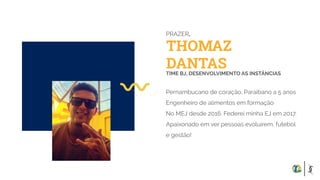 THOMAZ
DANTAS
PRAZER,
TIME BJ, DESENVOLVIMENTO AS INSTÂNCIAS
Pernambucano de coração, Paraibano a 5 anos
Engenheiro de alimentos em formação
No MEJ desde 2016. Federei minha EJ em 2017.
Apaixonado em ver pessoas evoluírem, futebol
e gestão!
 