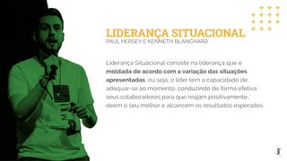 LIDERANÇA SITUACIONAL
PAUL HERSEY E KENNETH BLANCHARD
Liderança Situacional consiste na liderança que é
moldada de acordo com a variação das situações
apresentadas, ou seja, o líder tem a capacidade de
adequar-se ao momento, conduzindo de forma efetiva
seus colaboradores para que reajam positivamente,
deem o seu melhor e alcancem os resultados esperados.
 
