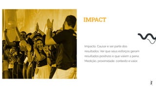 IMPACT
Impacto. Causar e ser parte dos
resultados. Ver que seus esforços geram
resultados positivos e que valem a pena.
Medição, proximidade, contexto e valor.
 