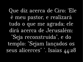 Que diz acerca de Ciro: ‘Ele
é meu pastor, e realizará
tudo o que me agrada; ele
dirá acerca de Jerusalém:
"Seja reconstruída", e do
templo: "Sejam lançados os
seus alicerces" ’. Isaías 44:28
 