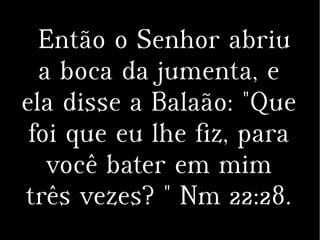 Então o Senhor abriu
a boca da jumenta, e
ela disse a Balaão: "Que
foi que eu lhe fiz, para
você bater em mim
três vezes? " Nm 22:28.
 
