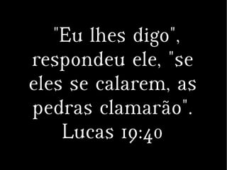 "Eu lhes digo",
respondeu ele, "se
eles se calarem, as
pedras clamarão".
Lucas 19:40
 