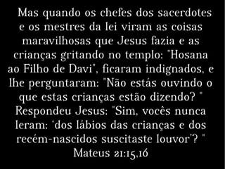 Mas quando os chefes dos sacerdotes
e os mestres da lei viram as coisas
maravilhosas que Jesus fazia e as
crianças gritando no templo: "Hosana
ao Filho de Davi", ficaram indignados, e
lhe perguntaram: "Não estás ouvindo o
que estas crianças estão dizendo? "
Respondeu Jesus: "Sim, vocês nunca
leram: ‘dos lábios das crianças e dos
recém-nascidos suscitaste louvor’? "
Mateus 21:15,16
 