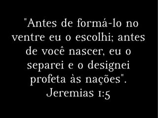 "Antes de formá-lo no
ventre eu o escolhi; antes
de você nascer, eu o
separei e o designei
profeta às nações".
Jeremias 1:5
 