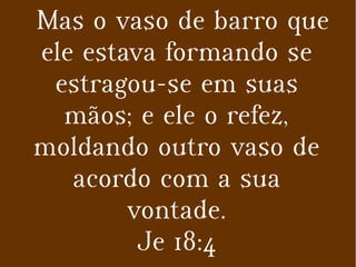 Mas o vaso de barro que
ele estava formando se
estragou-se em suas
mãos; e ele o refez,
moldando outro vaso de
acordo com a sua
vontade.
Je 18:4
 
