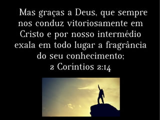 Mas graças a Deus, que sempre
nos conduz vitoriosamente em
Cristo e por nosso intermédio
exala em todo lugar a fragrância
do seu conhecimento;
2 Coríntios 2:14
 