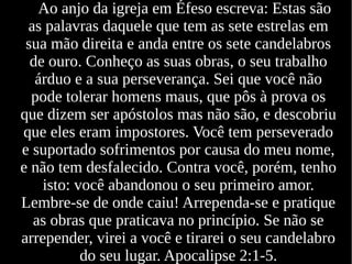 Ao anjo da igreja em Éfeso escreva: Estas são
as palavras daquele que tem as sete estrelas em
sua mão direita e anda entre os sete candelabros
de ouro. Conheço as suas obras, o seu trabalho
árduo e a sua perseverança. Sei que você não
pode tolerar homens maus, que pôs à prova os
que dizem ser apóstolos mas não são, e descobriu
que eles eram impostores. Você tem perseverado
e suportado sofrimentos por causa do meu nome,
e não tem desfalecido. Contra você, porém, tenho
isto: você abandonou o seu primeiro amor.
Lembre-se de onde caiu! Arrependa-se e pratique
as obras que praticava no princípio. Se não se
arrepender, virei a você e tirarei o seu candelabro
do seu lugar. Apocalipse 2:1-5.
 