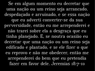 Se em algum momento eu decretar que
uma nação ou um reino seja arrancado,
despedaçado e arruinado, e se essa nação
que eu adverti converter-se da sua
perversidade, então eu me arrependerei e
não trarei sobre ela a desgraça que eu
tinha planejado. E, se noutra ocasião eu
decretar que uma nação ou um reino seja
edificado e plantado, e se ele fizer o que
eu reprovo e não me obedecer, então me
arrependerei do bem que eu pretendia
fazer em favor dele. Jeremias 18:7-10
 