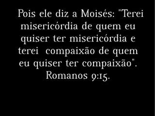 Pois ele diz a Moisés: "Terei
misericórdia de quem eu
quiser ter misericórdia e
terei compaixão de quem
eu quiser ter compaixão".
Romanos 9:15.
 