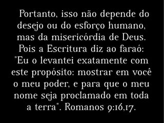 Portanto, isso não depende do
desejo ou do esforço humano,
mas da misericórdia de Deus.
Pois a Escritura diz ao faraó:
"Eu o levantei exatamente com
este propósito: mostrar em você
o meu poder, e para que o meu
nome seja proclamado em toda
a terra". Romanos 9:16,17.
 
