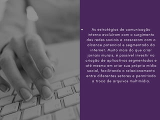As estratégias de comunicação
interna evoluíram com o surgimento
das redes sociais e cresceram com o
alcance potencial e segmentado da
internet. Muito mais do que criar
jornais murais, é possível investir na
criação de aplicativos segmentados e
até mesmo em criar sua própria mídia
social, facilitando o relacionamento
entre diferentes setores e permitindo
a troca de arquivos multimídia.
 