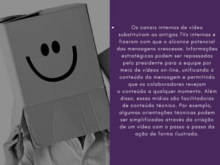 Os canais internos de vídeo
substituíram as antigas TVs internas e
fizeram com que o alcance potencial
das mensagens crescesse. Informações
estratégicas podem ser repassadas
pelo presidente para a equipe por
meio de vídeos on-line, unificando o
conteúdo da mensagem e permitindo
que os colaboradores revejam
o conteúdo a qualquer momento. Além
disso, essas mídias são facilitadoras
de conteúdo técnico. Por exemplo,
algumas orientações técnicas podem
ser simplificadas através da criação
de um vídeo com o passo a passo da
ação de forma ilustrada.
 
