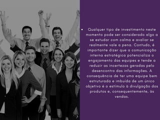 Qualquer tipo de investimento neste
momento pode ser considerado algo a
se estudar com calma e avaliar se
realmente vale a pena. Contudo, é
importante dizer que a comunicação
interna estratégica potencializa o
engajamento das equipes e tende a
reduzir as incertezas geradas pelo
desencontro das informações. A
consequência de ter uma equipe bem
estruturada e imbuída de um único
objetivo é o estímulo à divulgação dos
produtos e, consequentemente, às
vendas.
 